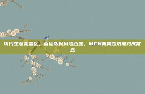 切片生意变雷区,直播版权风险凸显,MCN机构踩坑被罚成常态