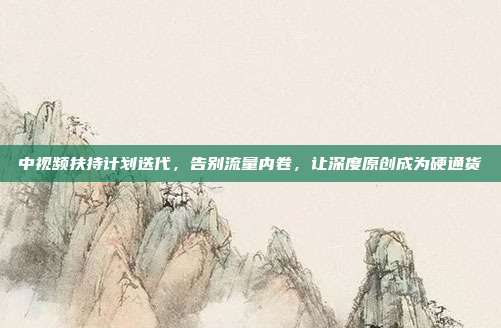 中视频扶持计划迭代,告别流量内卷,让深度原创成为硬通货