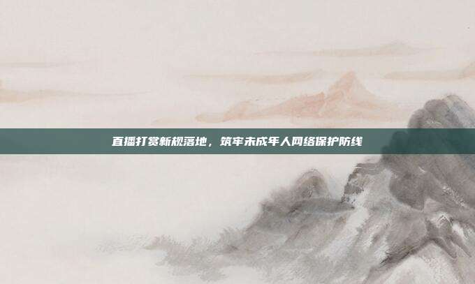 直播打赏新规落地，筑牢未成年人网络保护防线