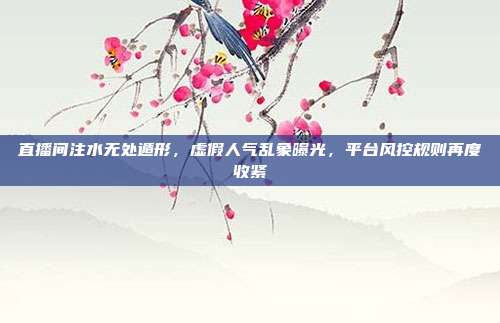 直播间注水无处遁形，虚假人气乱象曝光，平台风控规则再度收紧