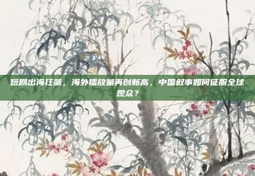 短剧出海狂飙，海外播放量再创新高，中国叙事如何征服全球观众？