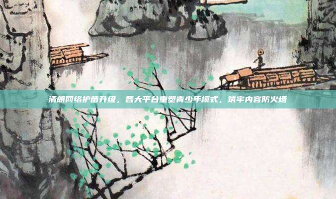 清朗网络护苗升级，各大平台重塑青少年模式，筑牢内容防火墙