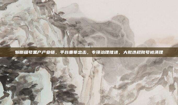 斩断租号黑产产业链，平台重拳出击，专项治理推进，大批违规账号被清理