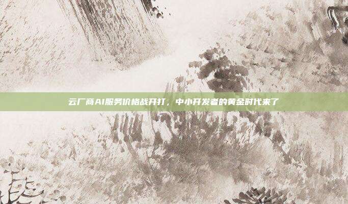 云厂商AI服务价格战开打,中小开发者的黄金时代来了