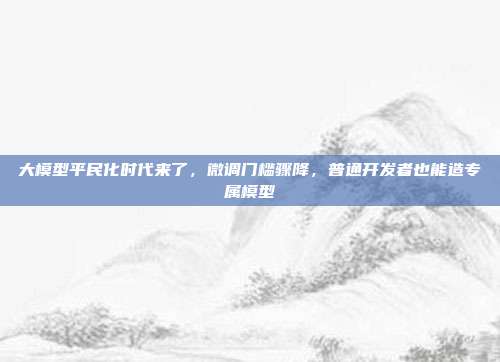 大模型平民化时代来了,微调门槛骤降,普通开发者也能造专属模型