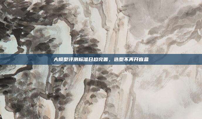 大模型评测标准日趋完善,选型不再开盲盒