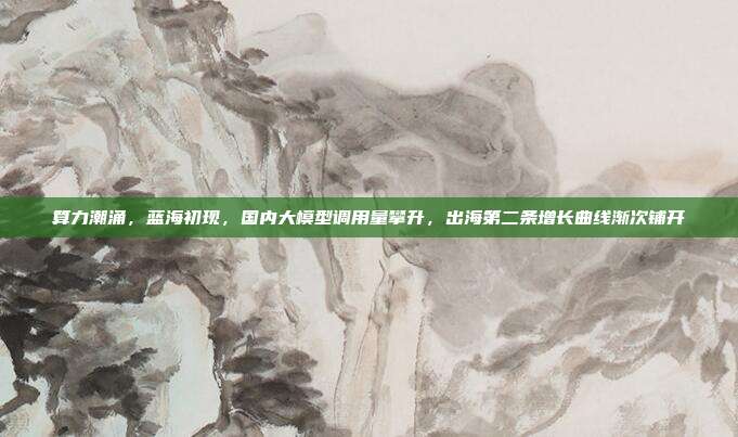 算力潮涌,蓝海初现,国内大模型调用量攀升,出海第二条增长曲线渐次铺开