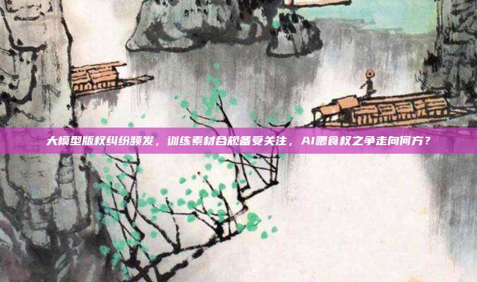 大模型版权纠纷频发,训练素材合规备受关注,AI喂食权之争走向何方?