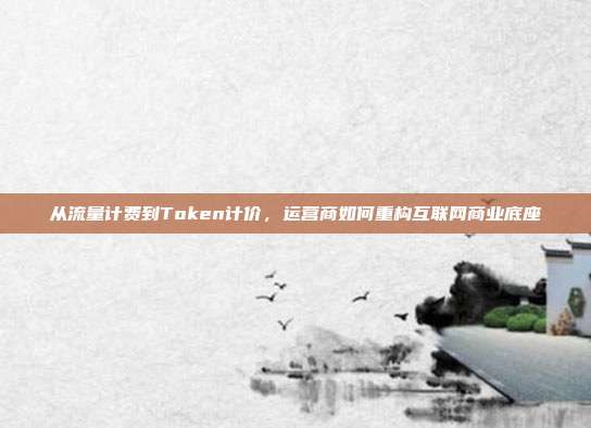 从流量计费到Token计价,运营商如何重构互联网商业底座