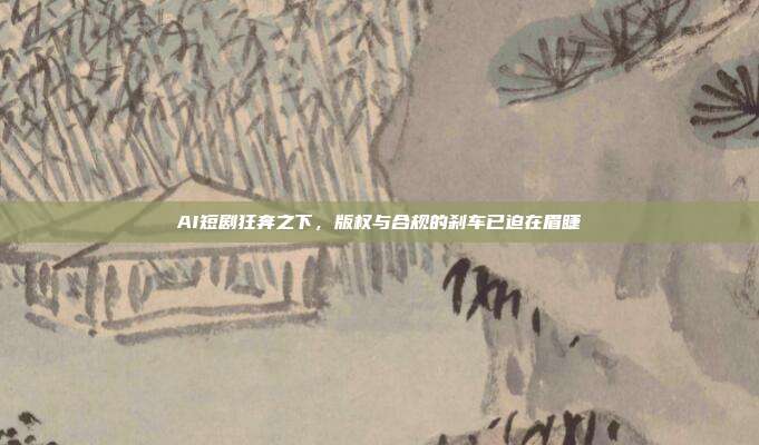AI短剧狂奔之下,版权与合规的刹车已迫在眉睫
