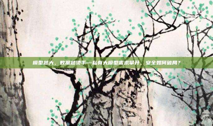 模型越大,数据越烫手—私有大模型需求攀升,安全如何破局?