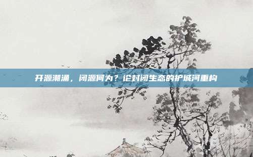 开源潮涌，闭源何为？论封闭生态的护城河重构