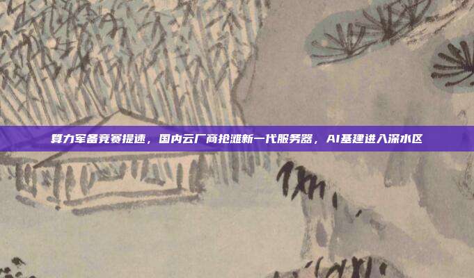 算力军备竞赛提速,国内云厂商抢滩新一代服务器,AI基建进入深水区