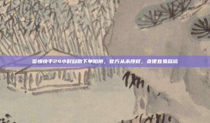 警惕快手24小时自助下单陷阱，官方从未授权，贪便宜易踩坑