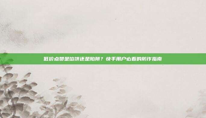 低价点赞是馅饼还是陷阱?快手用户必看的防诈指南