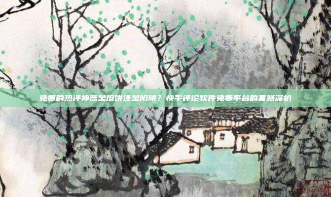 免费的热评神器是馅饼还是陷阱？快手评论软件免费平台的套路深扒