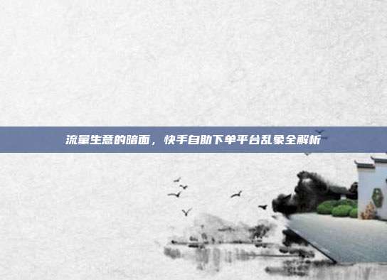 流量生意的暗面，快手自助下单平台乱象全解析