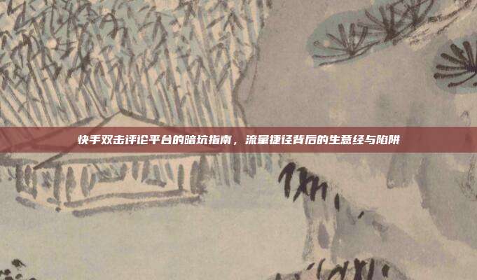 快手双击评论平台的暗坑指南，流量捷径背后的生意经与陷阱
