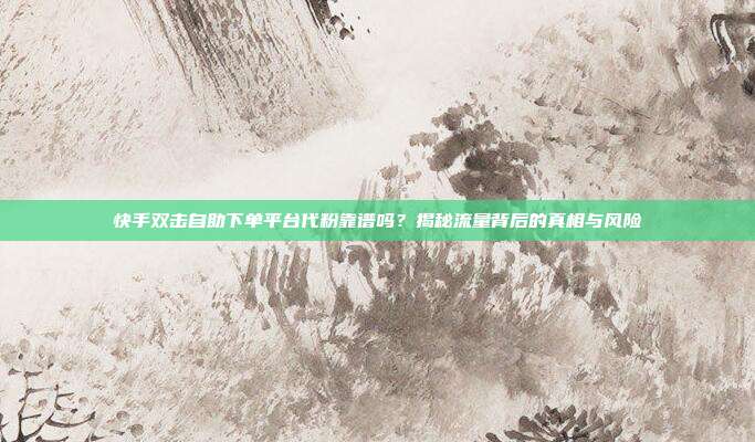 快手双击自助下单平台代粉靠谱吗?揭秘流量背后的真相与风险