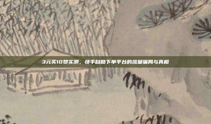 3元买10赞实测，快手自助下单平台的流量骗局与真相