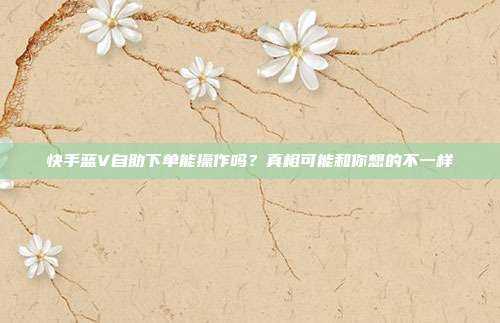 快手蓝V自助下单能操作吗？真相可能和你想的不一样