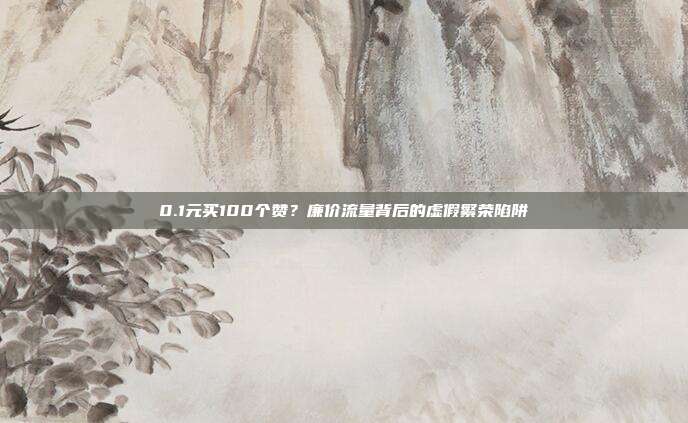 0.1元买100个赞？廉价流量背后的虚假繁荣陷阱