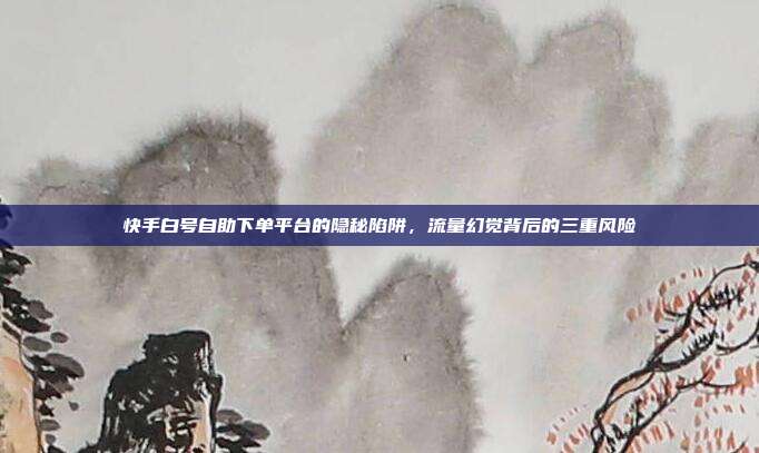 快手白号自助下单平台的隐秘陷阱，流量幻觉背后的三重风险