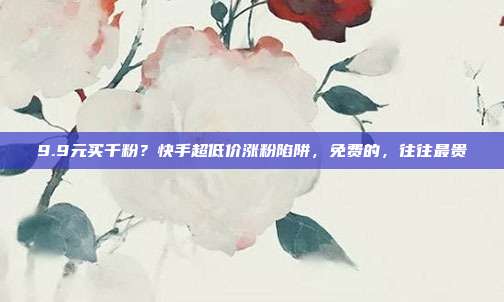 9.9元买千粉？快手超低价涨粉陷阱，免费的，往往最贵