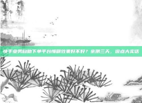 快手业务自助下单平台慢刷效果好不好？亲测三天，说点大实话