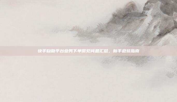 快手自助平台业务下单常见问题汇总,新手避坑指南