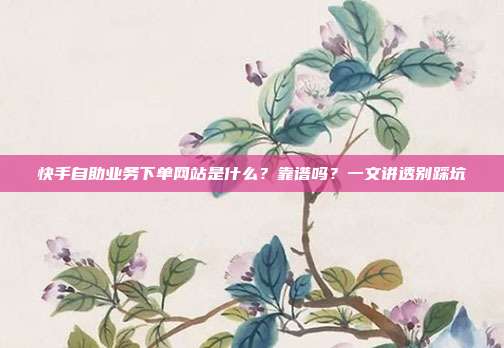 快手自助业务下单网站是什么?靠谱吗?一文讲透别踩坑