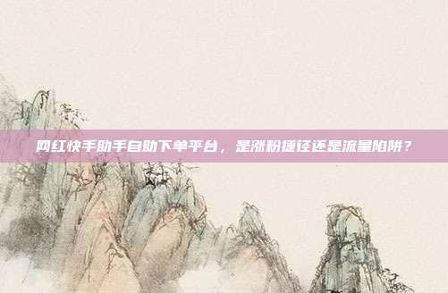 网红快手助手自助下单平台，是涨粉捷径还是流量陷阱？