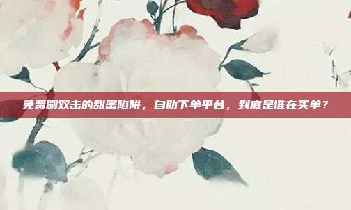 免费刷双击的甜蜜陷阱,自助下单平台,到底是谁在买单?
