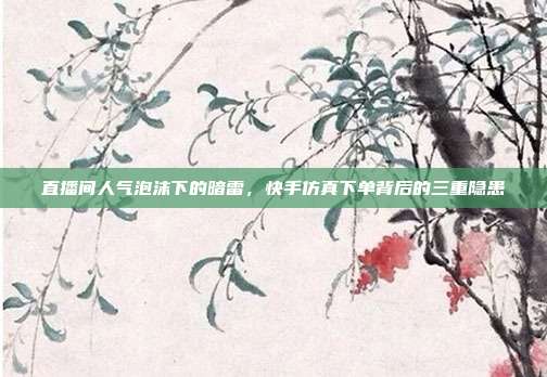 直播间人气泡沫下的暗雷,快手仿真下单背后的三重隐患