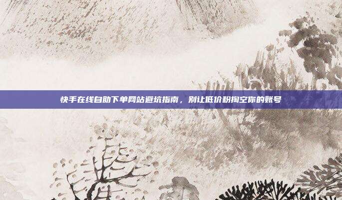 快手在线自助下单网站避坑指南,别让低价粉掏空你的账号