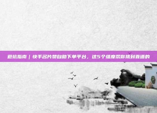 避坑指南｜快手名片赞自助下单平台，这5个维度帮你挑到靠谱的