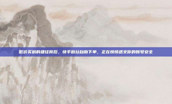 低价买粉的捷径背后,快手粉丝自助下单,正在悄悄透支你的账号安全