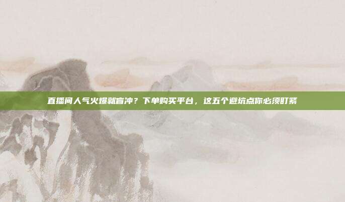 直播间人气火爆就盲冲?下单购买平台,这五个避坑点你必须盯紧