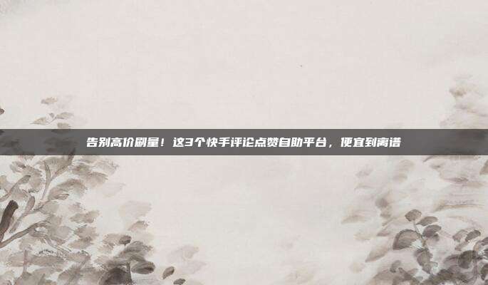 告别高价刷量！这3个快手评论点赞自助平台，便宜到离谱