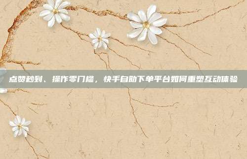 点赞秒到、操作零门槛,快手自助下单平台如何重塑互动体验