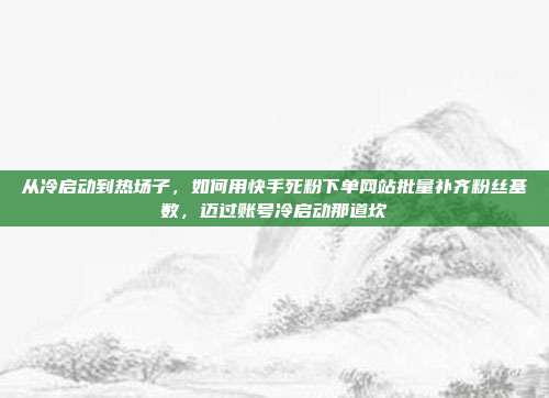 从冷启动到热场子,如何用快手死粉下单网站批量补齐粉丝基数,迈过账号冷启动那道坎