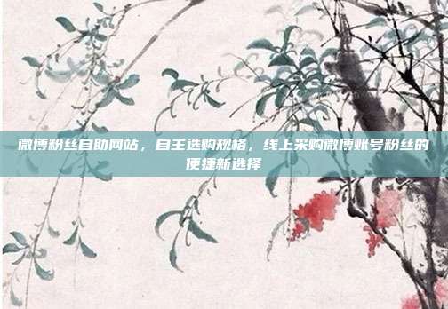 微博粉丝自助网站,自主选购规格,线上采购微博账号粉丝的便捷新选择
