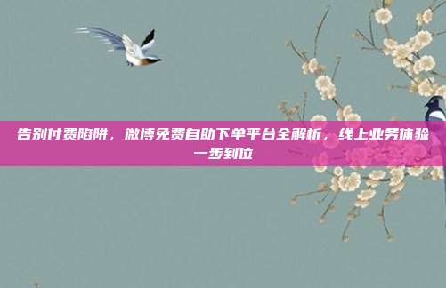 告别付费陷阱,微博免费自助下单平台全解析,线上业务体验一步到位
