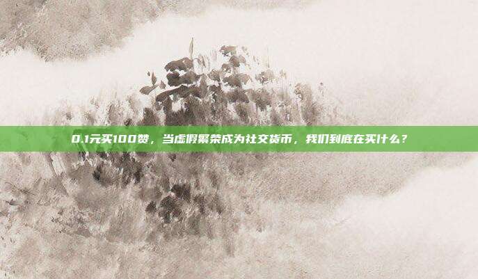 0.1元买100赞,当虚假繁荣成为社交货币,我们到底在买什么?