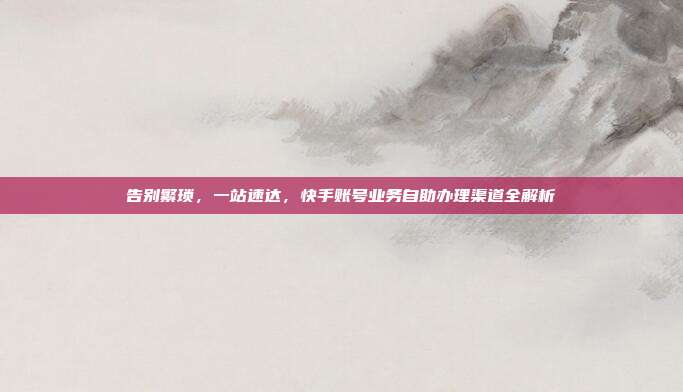 告别繁琐，一站速达，快手账号业务自助办理渠道全解析