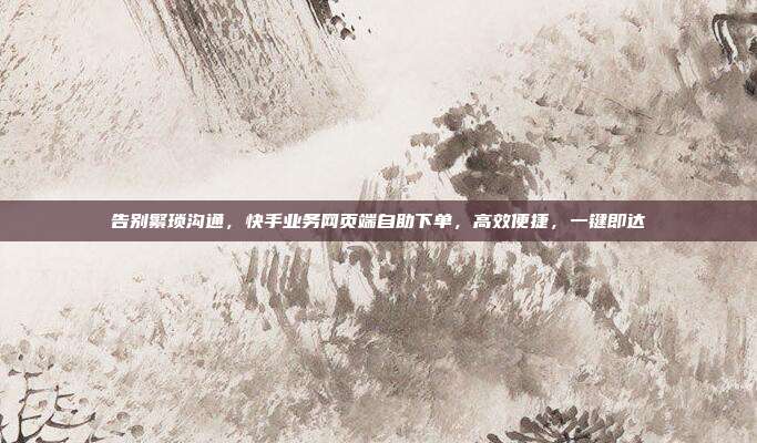 告别繁琐沟通,快手业务网页端自助下单,高效便捷,一键即达