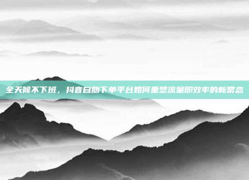 全天候不下班,抖音自助下单平台如何重塑流量即效率的新常态