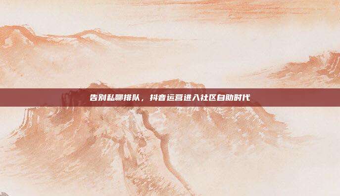 告别私聊排队,抖音运营进入社区自助时代