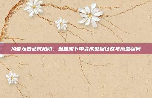 抖音双击速成陷阱,当自助下单变成数据狂欢与流量骗局