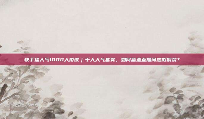 快手挂人气1000人协议｜千人人气套餐，如何营造直播间虚假繁荣？